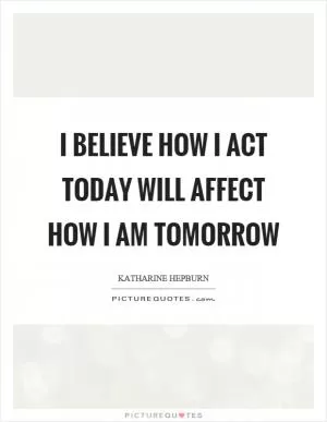 I believe how I act today will affect how I am tomorrow Picture Quote #1