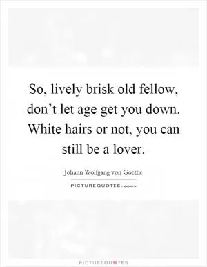 So, lively brisk old fellow, don’t let age get you down. White hairs or not, you can still be a lover Picture Quote #1