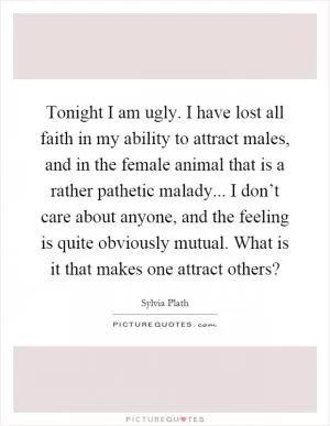 Tonight I am ugly. I have lost all faith in my ability to attract males, and in the female animal that is a rather pathetic malady... I don’t care about anyone, and the feeling is quite obviously mutual. What is it that makes one attract others? Picture Quote #1