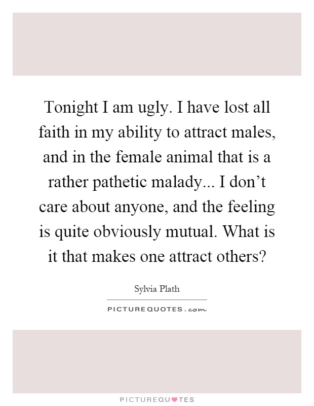 Tonight I am ugly. I have lost all faith in my ability to attract males, and in the female animal that is a rather pathetic malady... I don't care about anyone, and the feeling is quite obviously mutual. What is it that makes one attract others? Picture Quote #1