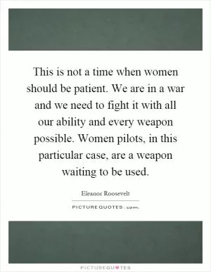 This is not a time when women should be patient. We are in a war and we need to fight it with all our ability and every weapon possible. Women pilots, in this particular case, are a weapon waiting to be used Picture Quote #1