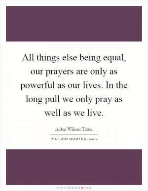 All things else being equal, our prayers are only as powerful as our lives. In the long pull we only pray as well as we live Picture Quote #1