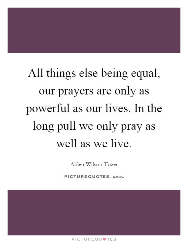 All things else being equal, our prayers are only as powerful as our lives. In the long pull we only pray as well as we live Picture Quote #1