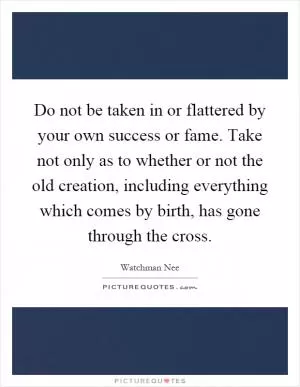 Do not be taken in or flattered by your own success or fame. Take not only as to whether or not the old creation, including everything which comes by birth, has gone through the cross Picture Quote #1