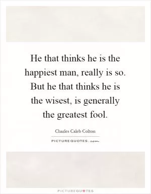 He that thinks he is the happiest man, really is so. But he that thinks he is the wisest, is generally the greatest fool Picture Quote #1
