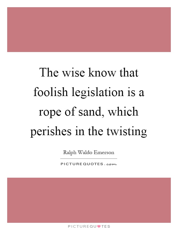 The wise know that foolish legislation is a rope of sand, which perishes in the twisting Picture Quote #1