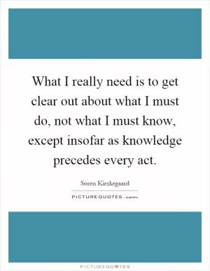 What I really need is to get clear out about what I must do, not what I must know, except insofar as knowledge precedes every act Picture Quote #1