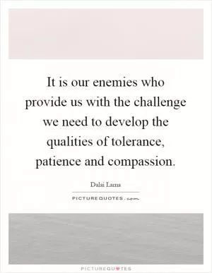 It is our enemies who provide us with the challenge we need to develop the qualities of tolerance, patience and compassion Picture Quote #1