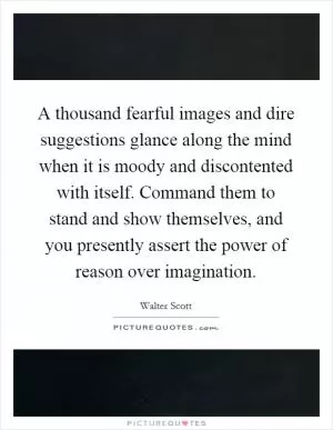 A thousand fearful images and dire suggestions glance along the mind when it is moody and discontented with itself. Command them to stand and show themselves, and you presently assert the power of reason over imagination Picture Quote #1