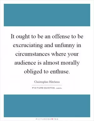 It ought to be an offense to be excruciating and unfunny in circumstances where your audience is almost morally obliged to enthuse Picture Quote #1
