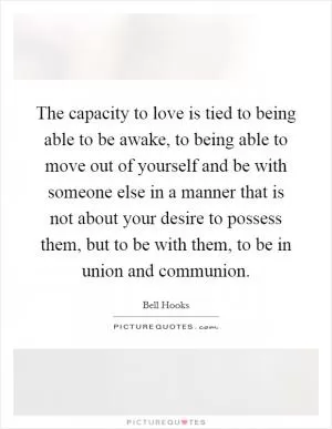 The capacity to love is tied to being able to be awake, to being able to move out of yourself and be with someone else in a manner that is not about your desire to possess them, but to be with them, to be in union and communion Picture Quote #1