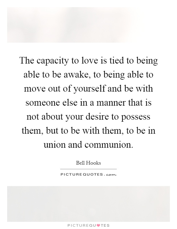 The capacity to love is tied to being able to be awake, to being able to move out of yourself and be with someone else in a manner that is not about your desire to possess them, but to be with them, to be in union and communion Picture Quote #1