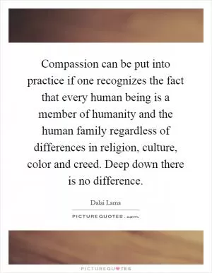 Compassion can be put into practice if one recognizes the fact that every human being is a member of humanity and the human family regardless of differences in religion, culture, color and creed. Deep down there is no difference Picture Quote #1