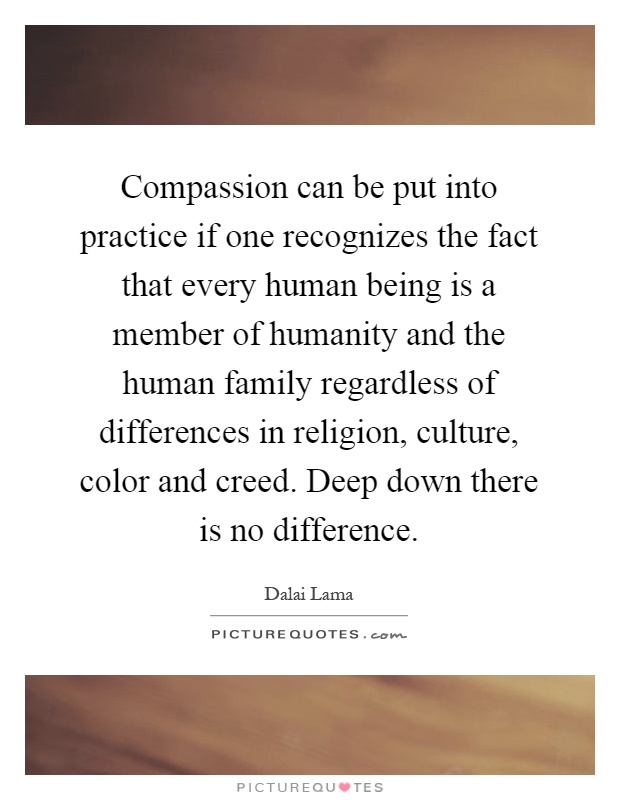 Compassion can be put into practice if one recognizes the fact that every human being is a member of humanity and the human family regardless of differences in religion, culture, color and creed. Deep down there is no difference Picture Quote #1