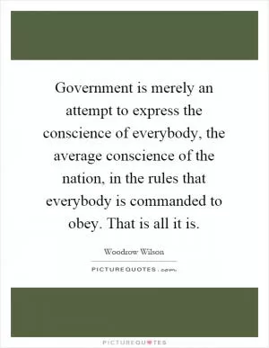 Government is merely an attempt to express the conscience of everybody, the average conscience of the nation, in the rules that everybody is commanded to obey. That is all it is Picture Quote #1