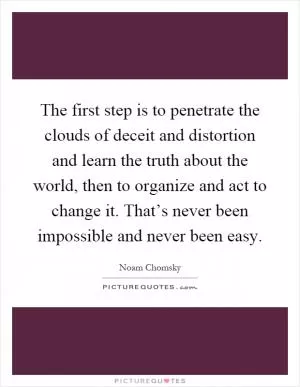 The first step is to penetrate the clouds of deceit and distortion and learn the truth about the world, then to organize and act to change it. That’s never been impossible and never been easy Picture Quote #1