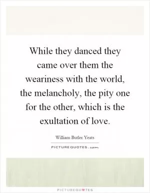 While they danced they came over them the weariness with the world, the melancholy, the pity one for the other, which is the exultation of love Picture Quote #1