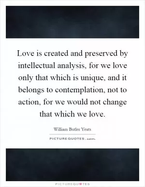 Love is created and preserved by intellectual analysis, for we love only that which is unique, and it belongs to contemplation, not to action, for we would not change that which we love Picture Quote #1