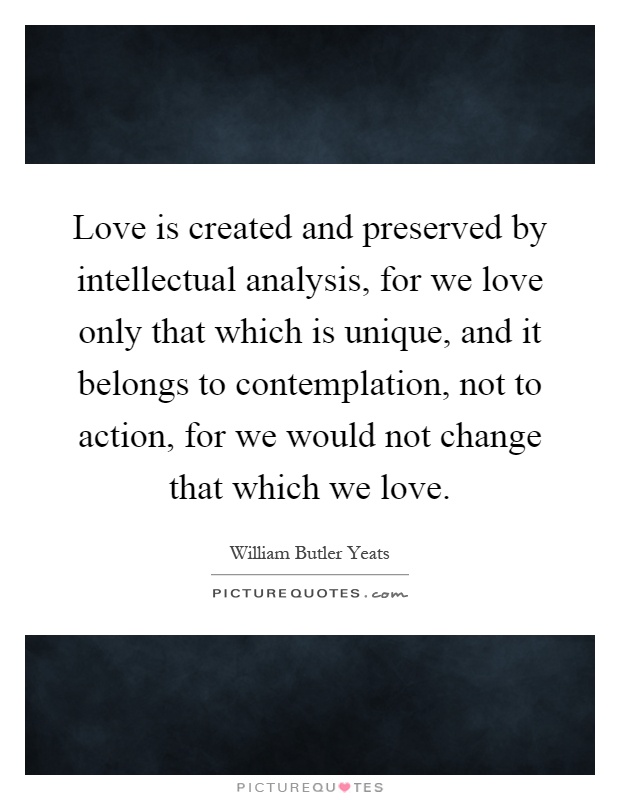 Love is created and preserved by intellectual analysis, for we love only that which is unique, and it belongs to contemplation, not to action, for we would not change that which we love Picture Quote #1