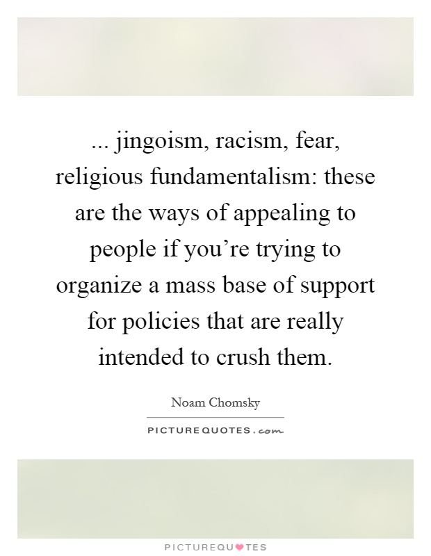 ... jingoism, racism, fear, religious fundamentalism: these are the ways of appealing to people if you're trying to organize a mass base of support for policies that are really intended to crush them Picture Quote #1