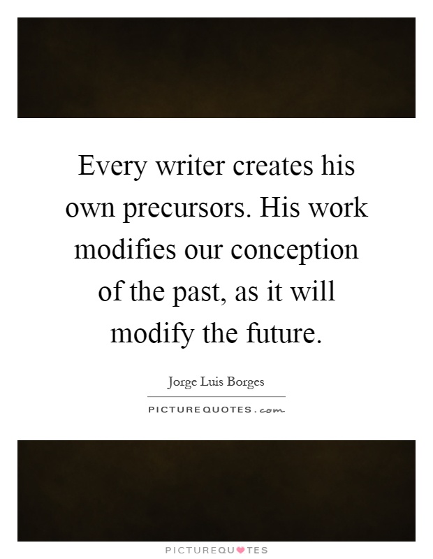 Every writer creates his own precursors. His work modifies our conception of the past, as it will modify the future Picture Quote #1