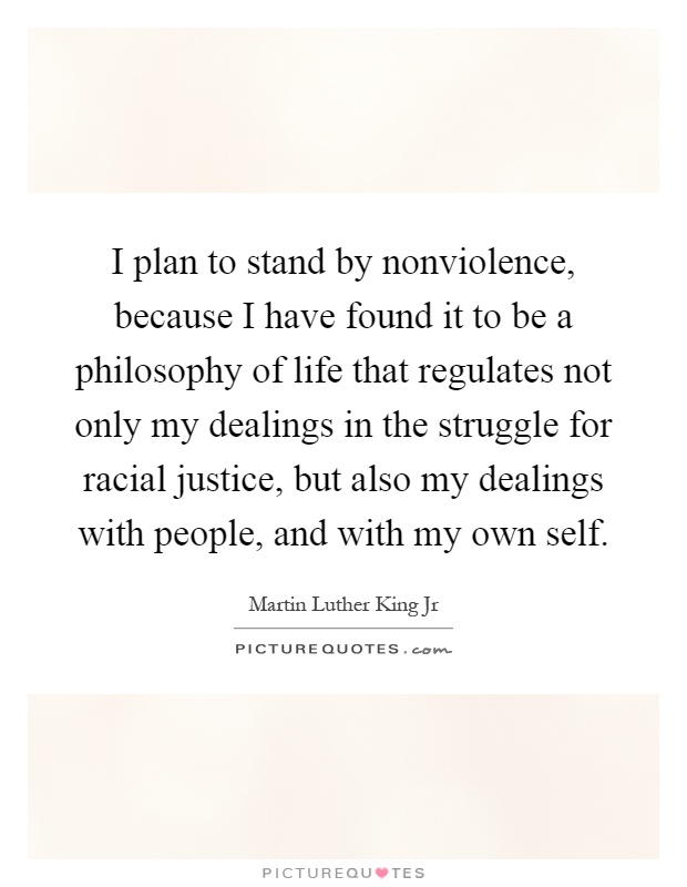 I plan to stand by nonviolence, because I have found it to be a philosophy of life that regulates not only my dealings in the struggle for racial justice, but also my dealings with people, and with my own self Picture Quote #1