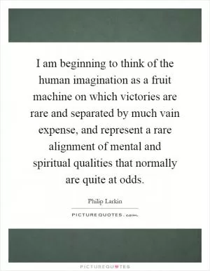 I am beginning to think of the human imagination as a fruit machine on which victories are rare and separated by much vain expense, and represent a rare alignment of mental and spiritual qualities that normally are quite at odds Picture Quote #1