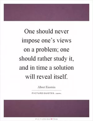 One should never impose one’s views on a problem; one should rather study it, and in time a solution will reveal itself Picture Quote #1