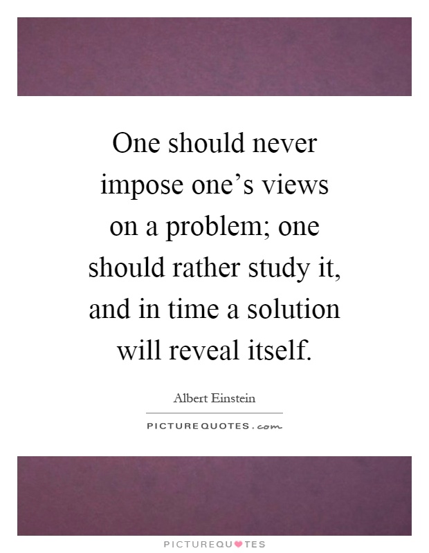 One should never impose one's views on a problem; one should rather study it, and in time a solution will reveal itself Picture Quote #1