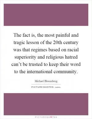 The fact is, the most painful and tragic lesson of the 20th century was that regimes based on racial superiority and religious hatred can’t be trusted to keep their word to the international community Picture Quote #1