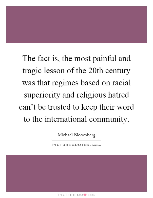 The fact is, the most painful and tragic lesson of the 20th century was that regimes based on racial superiority and religious hatred can't be trusted to keep their word to the international community Picture Quote #1