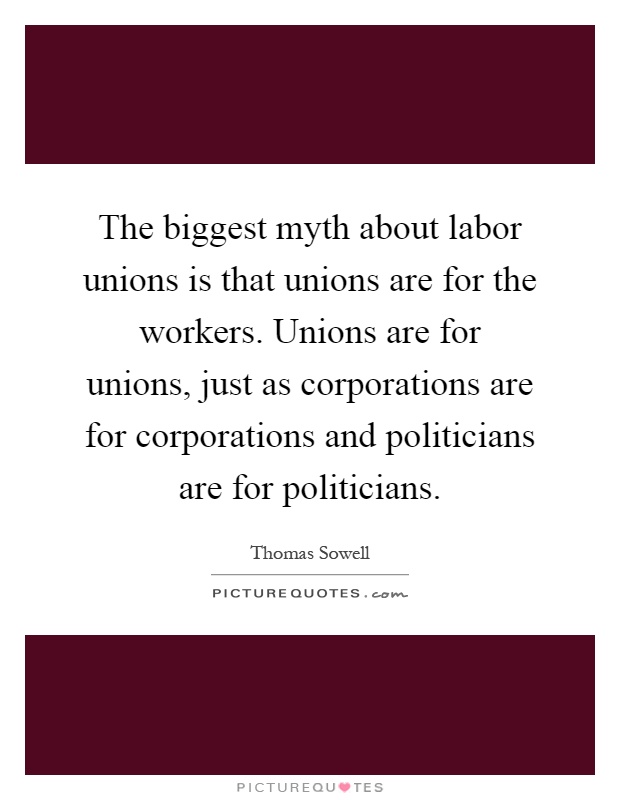 The biggest myth about labor unions is that unions are for the workers. Unions are for unions, just as corporations are for corporations and politicians are for politicians Picture Quote #1