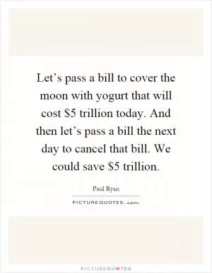 Let’s pass a bill to cover the moon with yogurt that will cost $5 trillion today. And then let’s pass a bill the next day to cancel that bill. We could save $5 trillion Picture Quote #1