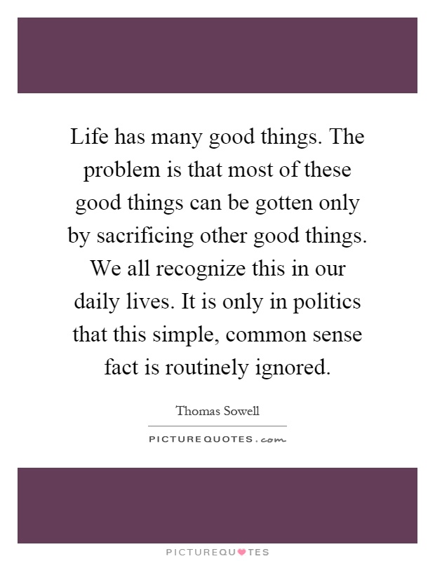 Life has many good things. The problem is that most of these good things can be gotten only by sacrificing other good things. We all recognize this in our daily lives. It is only in politics that this simple, common sense fact is routinely ignored Picture Quote #1