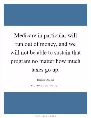 Medicare in particular will run out of money, and we will not be able to sustain that program no matter how much taxes go up Picture Quote #1
