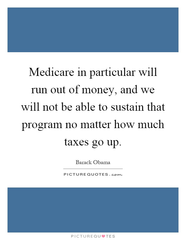 Medicare in particular will run out of money, and we will not be able to sustain that program no matter how much taxes go up Picture Quote #1