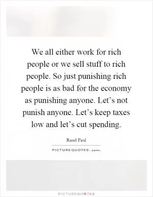 We all either work for rich people or we sell stuff to rich people. So just punishing rich people is as bad for the economy as punishing anyone. Let’s not punish anyone. Let’s keep taxes low and let’s cut spending Picture Quote #1
