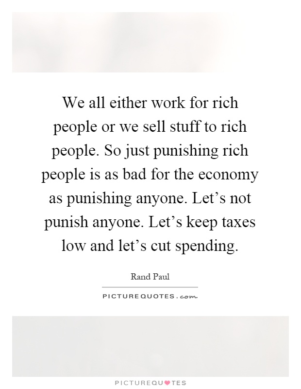 We all either work for rich people or we sell stuff to rich people. So just punishing rich people is as bad for the economy as punishing anyone. Let's not punish anyone. Let's keep taxes low and let's cut spending Picture Quote #1