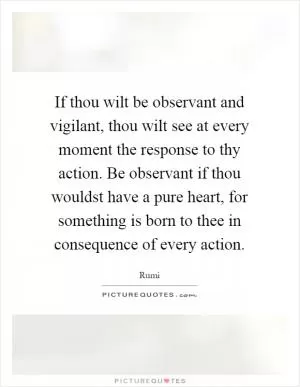 If thou wilt be observant and vigilant, thou wilt see at every moment the response to thy action. Be observant if thou wouldst have a pure heart, for something is born to thee in consequence of every action Picture Quote #1