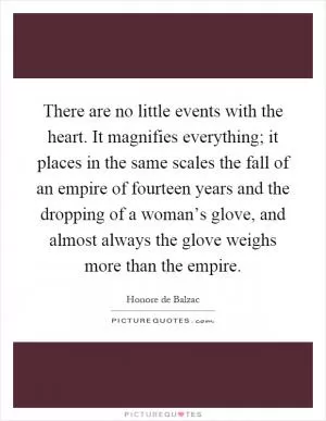 There are no little events with the heart. It magnifies everything; it places in the same scales the fall of an empire of fourteen years and the dropping of a woman’s glove, and almost always the glove weighs more than the empire Picture Quote #1
