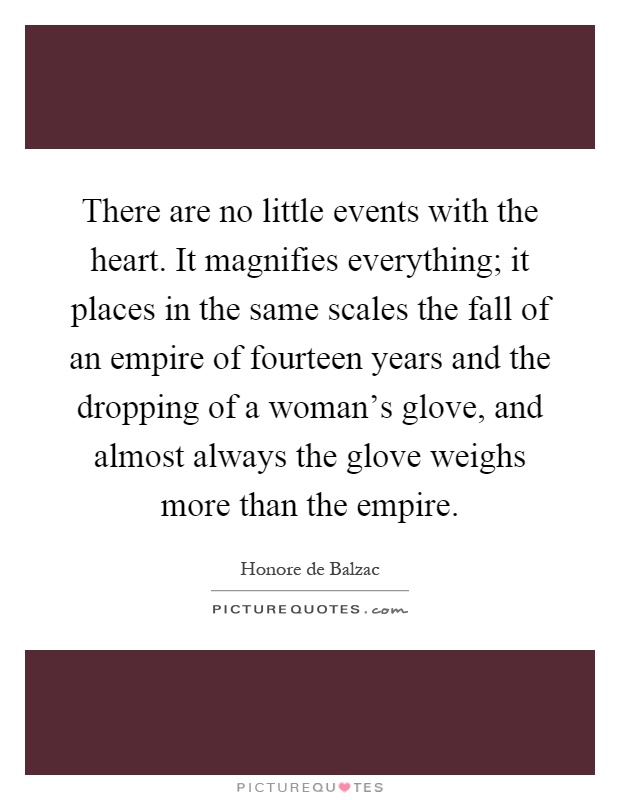 There are no little events with the heart. It magnifies everything; it places in the same scales the fall of an empire of fourteen years and the dropping of a woman's glove, and almost always the glove weighs more than the empire Picture Quote #1