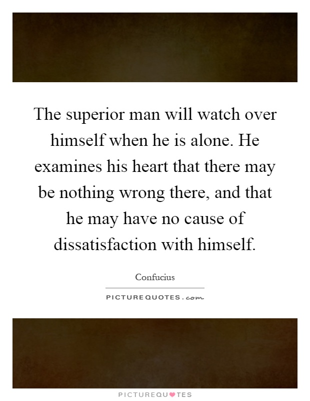 The superior man will watch over himself when he is alone. He examines his heart that there may be nothing wrong there, and that he may have no cause of dissatisfaction with himself Picture Quote #1
