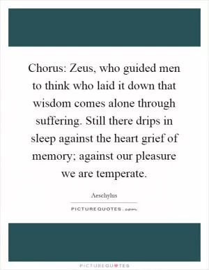 Chorus: Zeus, who guided men to think who laid it down that wisdom comes alone through suffering. Still there drips in sleep against the heart grief of memory; against our pleasure we are temperate Picture Quote #1