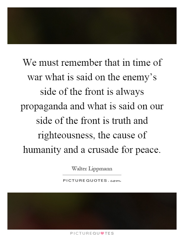 We must remember that in time of war what is said on the enemy's side of the front is always propaganda and what is said on our side of the front is truth and righteousness, the cause of humanity and a crusade for peace Picture Quote #1