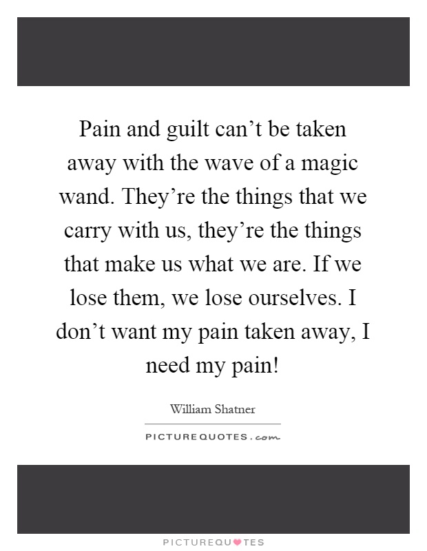 Pain and guilt can't be taken away with the wave of a magic wand. They're the things that we carry with us, they're the things that make us what we are. If we lose them, we lose ourselves. I don't want my pain taken away, I need my pain! Picture Quote #1