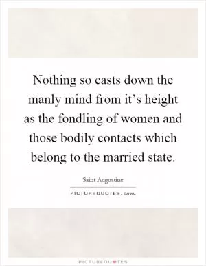 Nothing so casts down the manly mind from it’s height as the fondling of women and those bodily contacts which belong to the married state Picture Quote #1