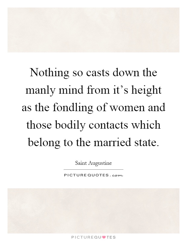 Nothing so casts down the manly mind from it's height as the fondling of women and those bodily contacts which belong to the married state Picture Quote #1