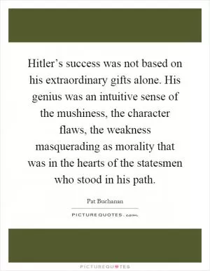 Hitler’s success was not based on his extraordinary gifts alone. His genius was an intuitive sense of the mushiness, the character flaws, the weakness masquerading as morality that was in the hearts of the statesmen who stood in his path Picture Quote #1