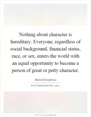 Nothing about character is hereditary. Everyone, regardless of social background, financial status, race, or sex, enters the world with an equal opportunity to become a person of great or petty character Picture Quote #1