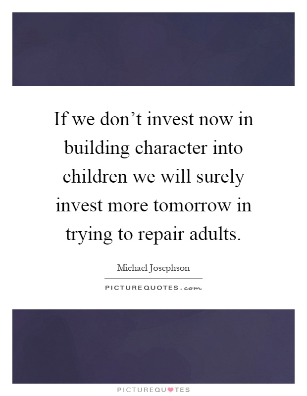 If we don't invest now in building character into children we will surely invest more tomorrow in trying to repair adults Picture Quote #1